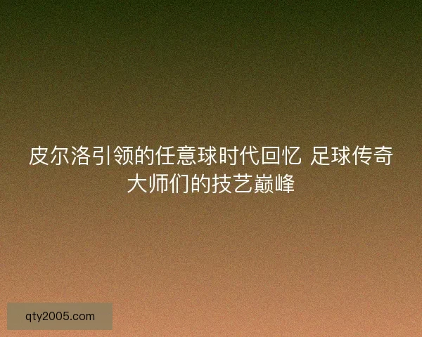 皮尔洛引领的任意球时代回忆 足球传奇大师们的技艺巅峰