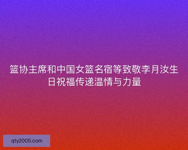 篮协主席和中国女篮名宿等致敬李月汝生日祝福传递温情与力量