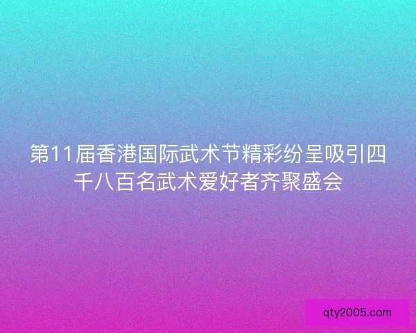 第11届香港国际武术节精彩纷呈吸引四千八百名武术爱好者齐聚盛会