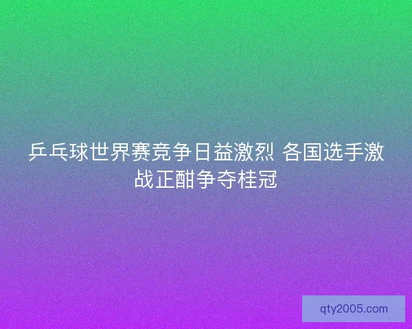 乒乓球世界赛竞争日益激烈 各国选手激战正酣争夺桂冠