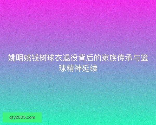姚明姚钱树球衣退役背后的家族传承与篮球精神延续