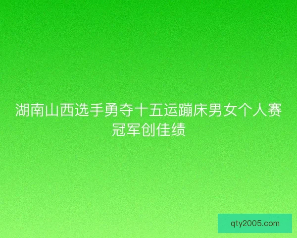 湖南山西选手勇夺十五运蹦床男女个人赛冠军创佳绩