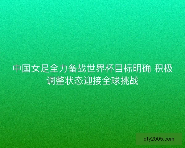 中国女足全力备战世界杯目标明确 积极调整状态迎接全球挑战