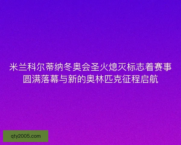 米兰科尔蒂纳冬奥会圣火熄灭标志着赛事圆满落幕与新的奥林匹克征程启航