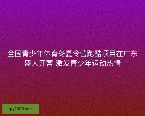 全国青少年体育冬夏令营跑酷项目在广东盛大开营 激发青少年运动热情