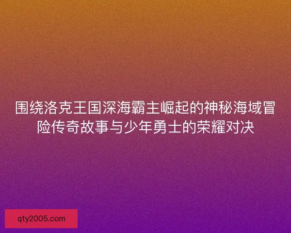 围绕洛克王国深海霸主崛起的神秘海域冒险传奇故事与少年勇士的荣耀对决