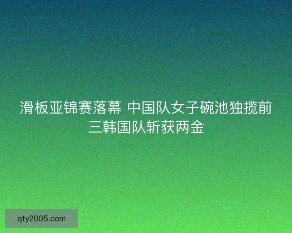 滑板亚锦赛落幕 中国队女子碗池独揽前三韩国队斩获两金