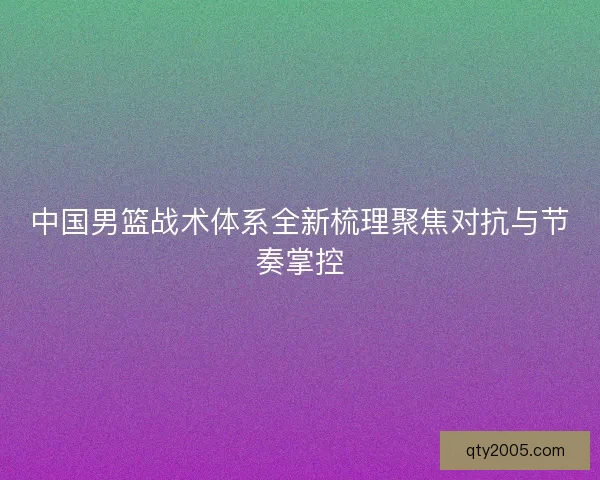 中国男篮战术体系全新梳理聚焦对抗与节奏掌控