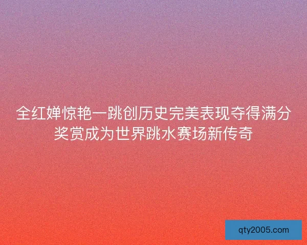 全红婵惊艳一跳创历史完美表现夺得满分奖赏成为世界跳水赛场新传奇