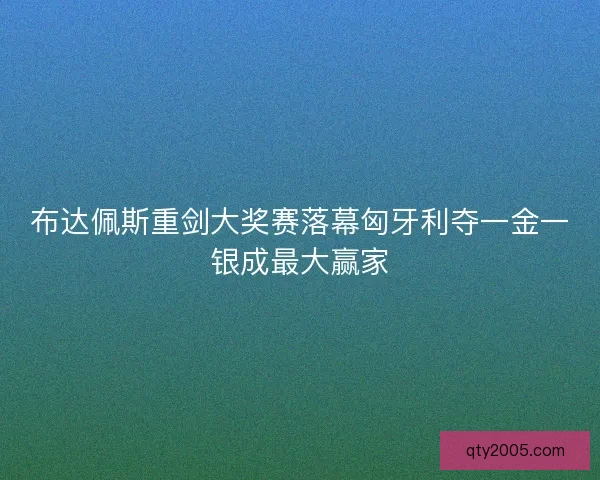 布达佩斯重剑大奖赛落幕匈牙利夺一金一银成最大赢家
