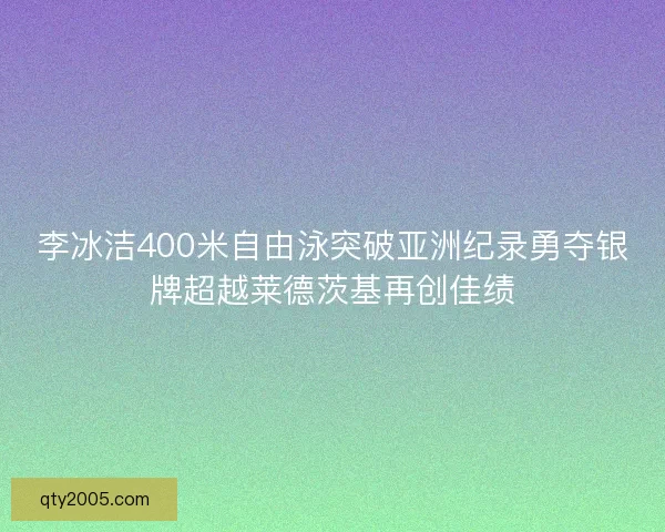 李冰洁400米自由泳突破亚洲纪录勇夺银牌超越莱德茨基再创佳绩