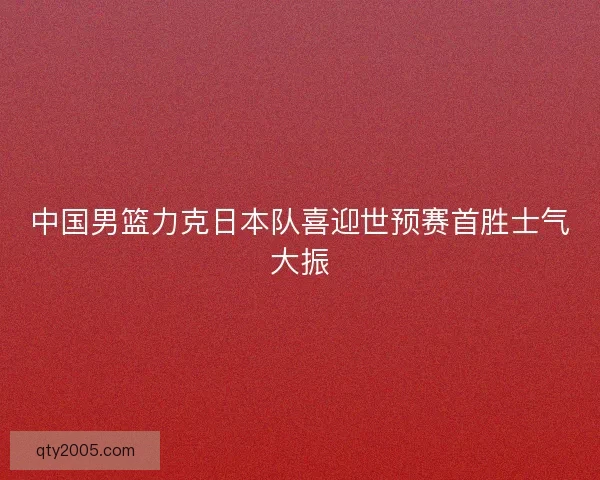 中国男篮力克日本队喜迎世预赛首胜士气大振